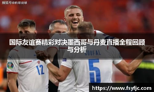 国际友谊赛精彩对决墨西哥与丹麦直播全程回顾与分析